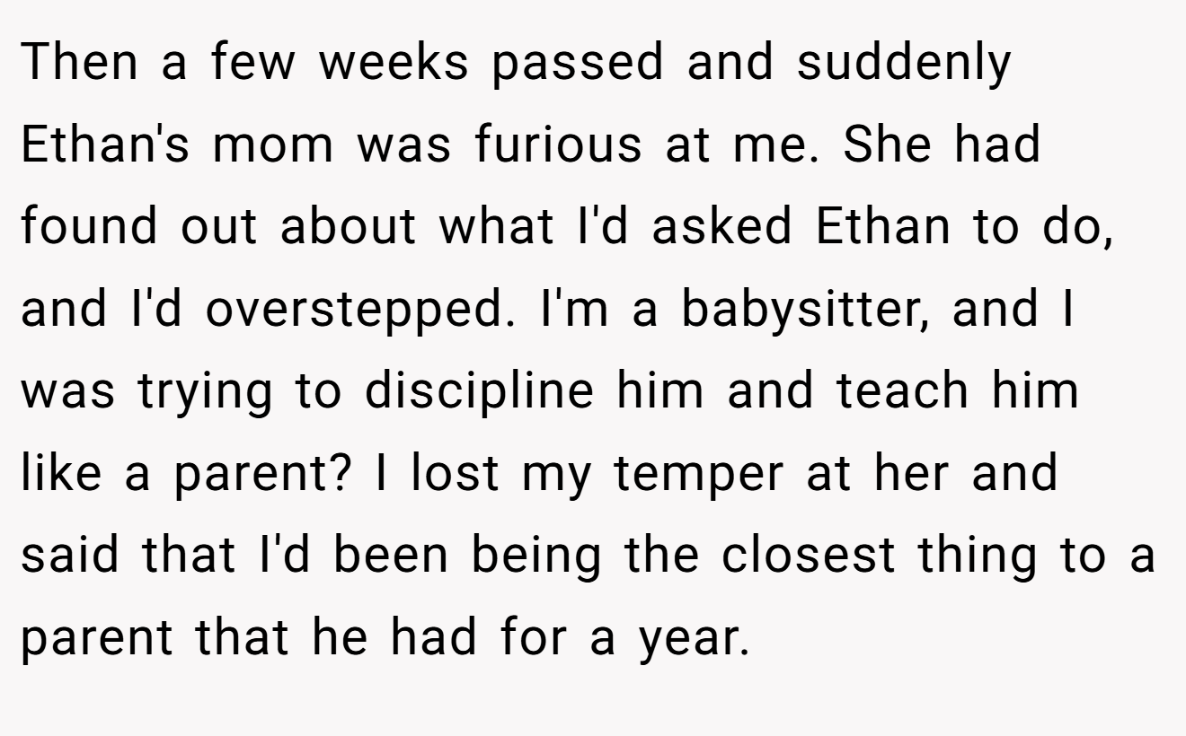 Then a few weeks passed and suddenly Ethan's mom was furious at me. She had found out about what I'd asked Ethan to do, and I'd overstepped. I'm a babysitter, and I was trying to discipline him and teach him like a parent? I lost my temper at her and said that I'd been being the closest thing to a parent that he had for a year.
