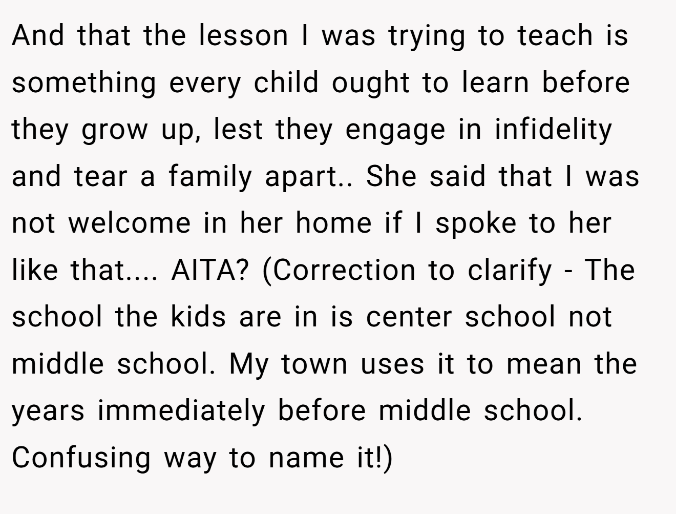 And that the lesson I was trying to teach is something every child ought to learn before they grow up, lest they engage in infidelity and tear a family apart.. She said that I was not welcome in her home if I spoke to her like that.... AITA? (Correction to clarify - The school the kids are in is center school not middle school. My town uses it to mean the years immediately before middle school. Confusing way to name it!) 