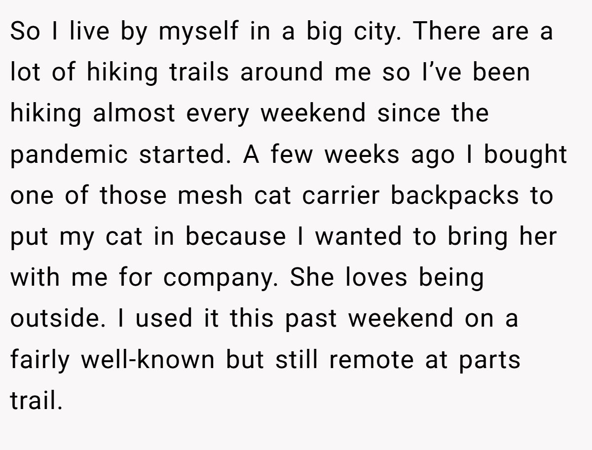 So I live by myself in a big city. There are a lot of hiking trails around me so I’ve been hiking almost every weekend since the pandemic started. A few weeks ago I bought one of those mesh cat carrier backpacks to put my cat in because I wanted to bring her with me for company. She loves being outside. I used it this past weekend on a fairly well-known but still remote at parts trail.