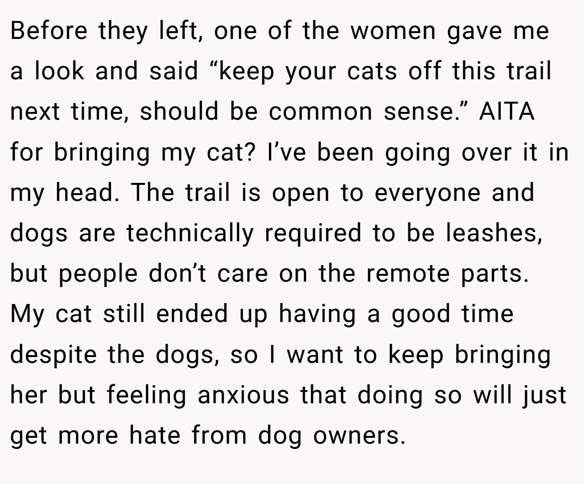 Before they left, one of the women gave me a look and said “keep your cats off this trail next time, should be common sense.” AITA for bringing my cat? I’ve been going over it in my head. The trail is open to everyone and dogs are technically required to be leashes, but people don’t care on the remote parts. My cat still ended up having a good time despite the dogs, so I want to keep bringing her but feeling anxious that doing so will just get more hate from dog owners.