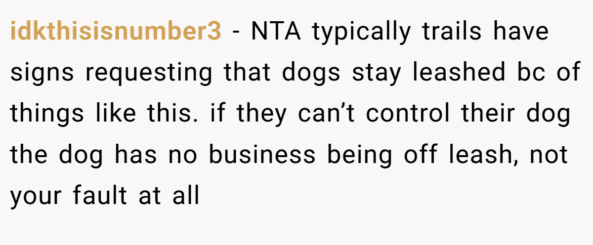 idkthisisnumber3 − NTA typically trails have signs requesting that dogs stay leashed bc of things like this. if they can’t control their dog the dog has no business being off leash, not your fault at all