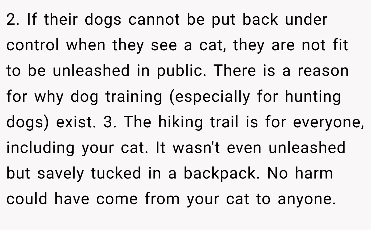 2. If their dogs cannot be put back under control when they see a cat, they are not fit to be unleashed in public. There is a reason for why dog training (especially for hunting dogs) exist. 3. The hiking trail is for everyone, including your cat. It wasn't even unleashed but savely tucked in a backpack. No harm could have come from your cat to anyone.