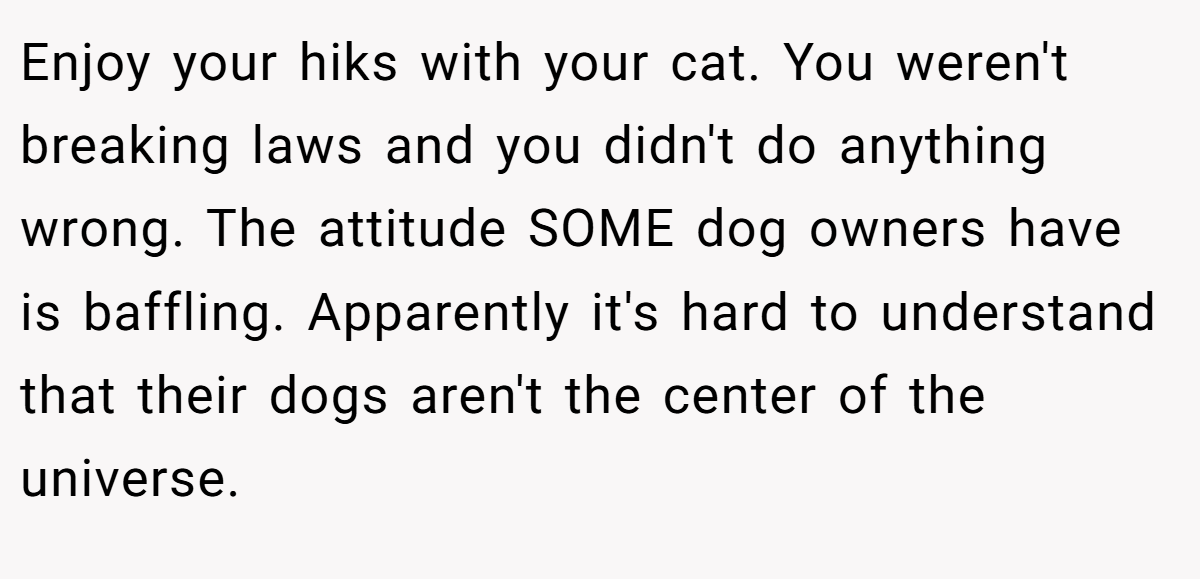 Enjoy your hiks with your cat. You weren't breaking laws and you didn't do anything wrong. The attitude SOME dog owners have is baffling. Apparently it's hard to understand that their dogs aren't the center of the universe.