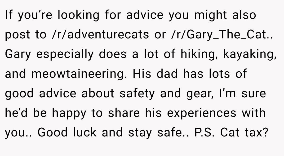 If you’re looking for advice you might also post to /r/adventurecats or /r/Gary_The_Cat.. Gary especially does a lot of hiking, kayaking, and meowtaineering. His dad has lots of good advice about safety and gear, I’m sure he’d be happy to share his experiences with you.. Good luck and stay safe.. P.S. Cat tax?