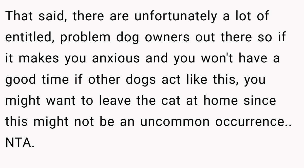 That said, there are unfortunately a lot of entitled, problem dog owners out there so if it makes you anxious and you won't have a good time if other dogs act like this, you might want to leave the cat at home since this might not be an uncommon occurrence.. NTA.