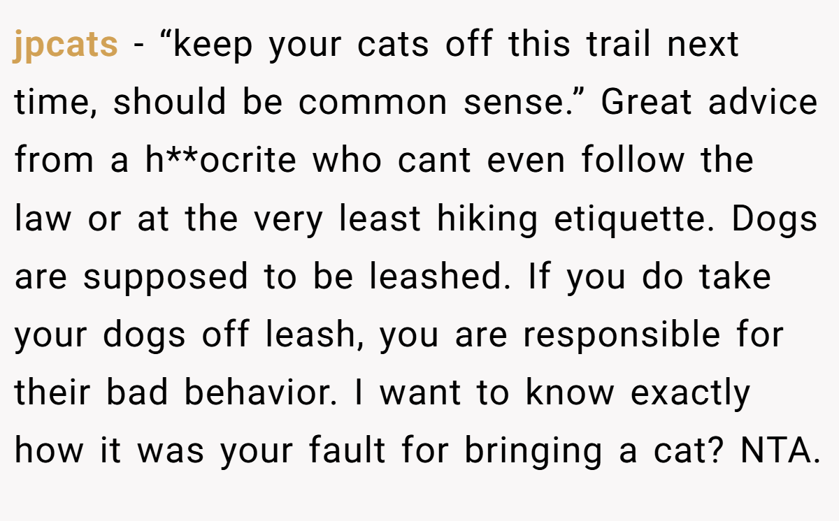 jpcats − “keep your cats off this trail next time, should be common sense.” Great advice from a h**ocrite who cant even follow the law or at the very least hiking etiquette. Dogs are supposed to be leashed. If you do take your dogs off leash, you are responsible for their bad behavior. I want to know exactly how it was your fault for bringing a cat? NTA.