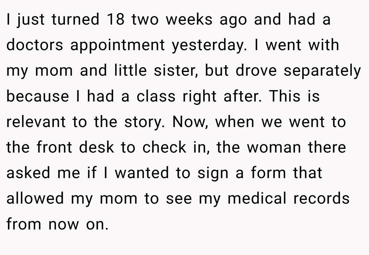I just turned 18 two weeks ago and had a doctors appointment yesterday. I went with my mom and little sister, but drove separately because I had a class right after. This is relevant to the story. Now, when we went to the front desk to check in, the woman there asked me if I wanted to sign a form that allowed my mom to see my medical records from now on.