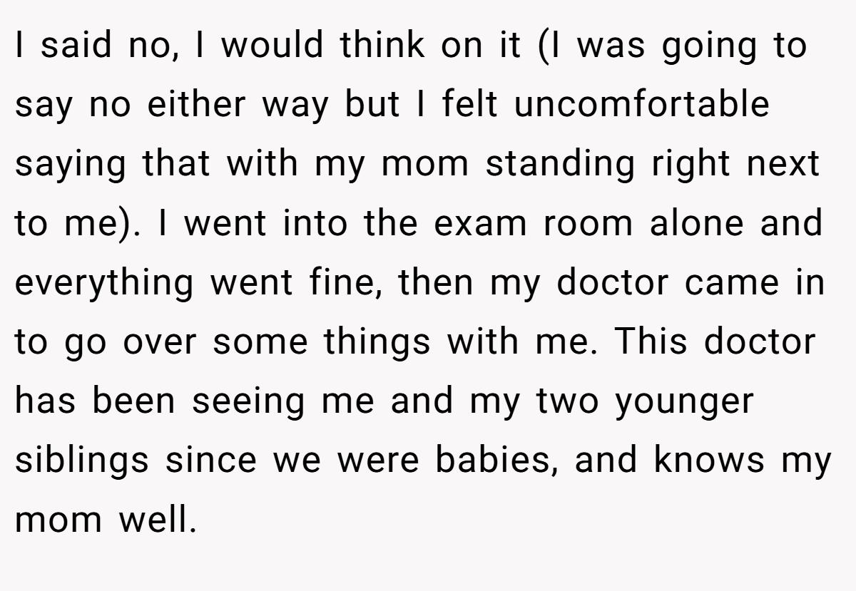 I said no, I would think on it (I was going to say no either way but I felt uncomfortable saying that with my mom standing right next to me). I went into the exam room alone and everything went fine, then my doctor came in to go over some things with me. This doctor has been seeing me and my two younger siblings since we were babies, and knows my mom well.