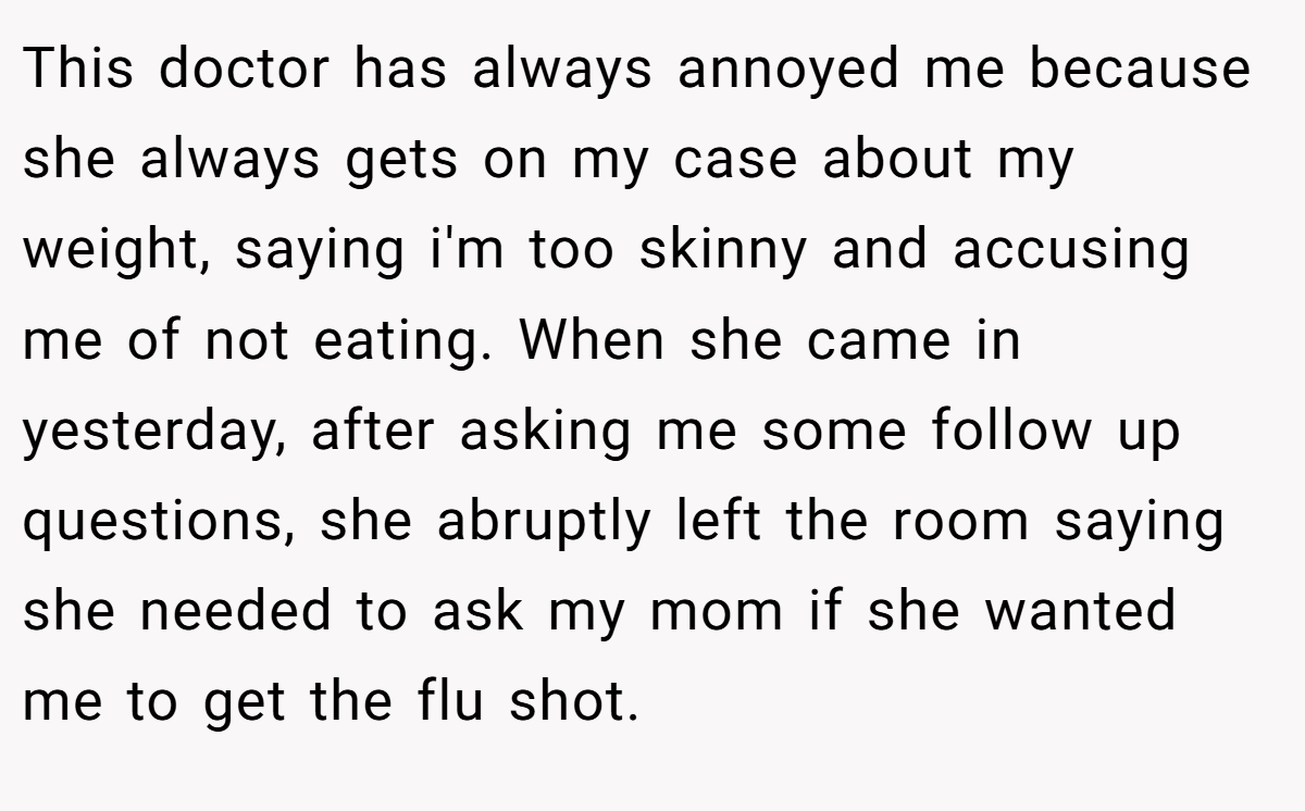 This doctor has always annoyed me because she always gets on my case about my weight, saying i'm too skinny and accusing me of not eating. When she came in yesterday, after asking me some follow up questions, she abruptly left the room saying she needed to ask my mom if she wanted me to get the flu shot.