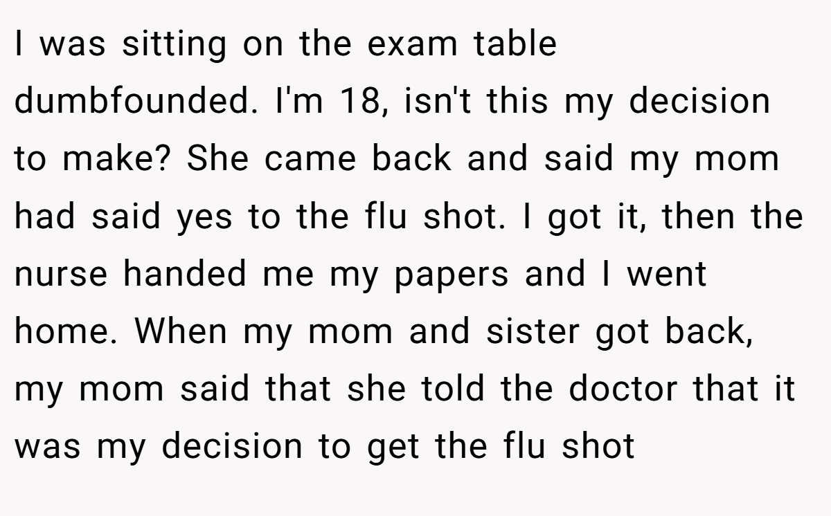 I was sitting on the exam table dumbfounded. I'm 18, isn't this my decision to make? She came back and said my mom had said yes to the flu shot. I got it, then the nurse handed me my papers and I went home. When my mom and sister got back, my mom said that she told the doctor that it was my decision to get the flu shot