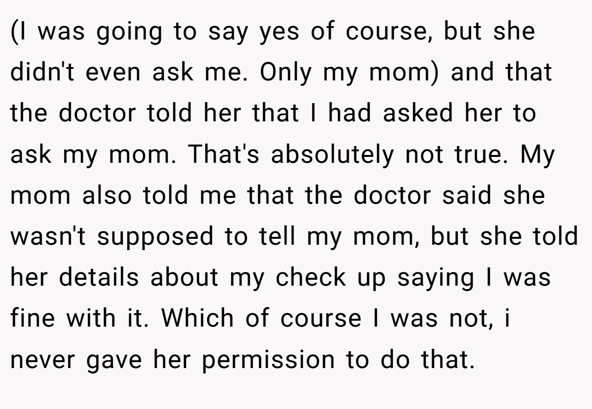 (I was going to say yes of course, but she didn't even ask me. Only my mom) and that the doctor told her that I had asked her to ask my mom. That's absolutely not true. My mom also told me that the doctor said she wasn't supposed to tell my mom, but she told her details about my check up saying I was fine with it. Which of course I was not, i never gave her permission to do that.