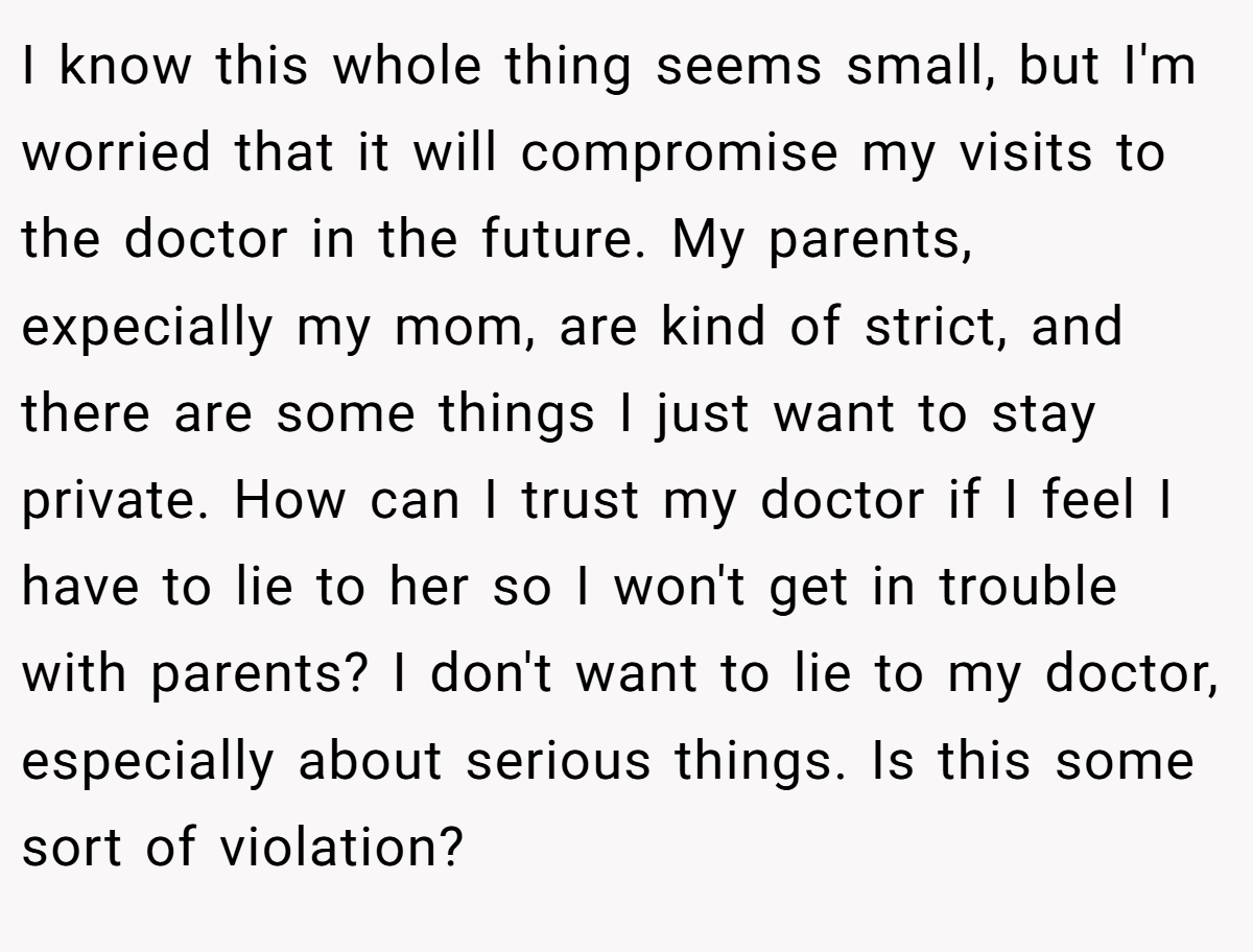 I know this whole thing seems small, but I'm worried that it will compromise my visits to the doctor in the future. My parents, expecially my mom, are kind of strict, and there are some things I just want to stay private. How can I trust my doctor if I feel I have to lie to her so I won't get in trouble with parents? I don't want to lie to my doctor, especially about serious things. Is this some sort of violation?