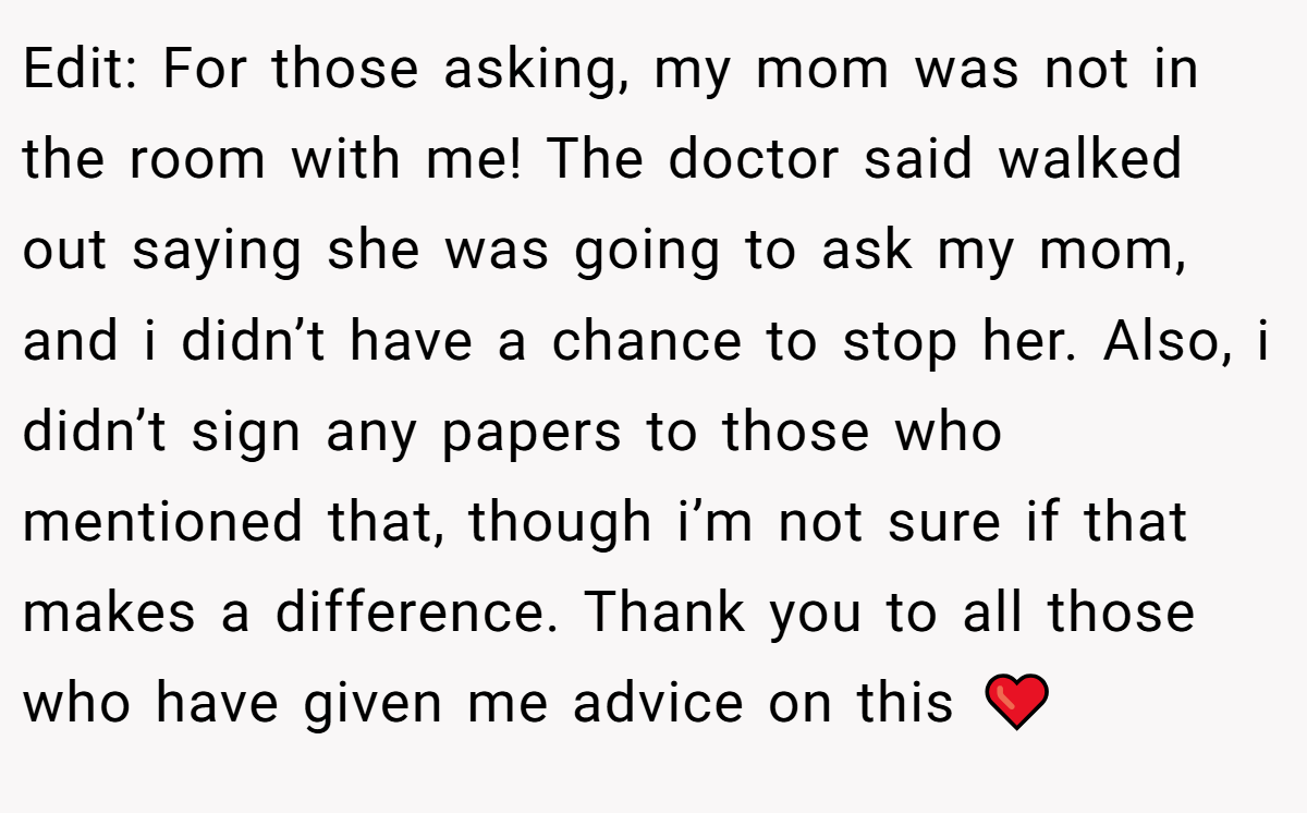 Edit: For those asking, my mom was not in the room with me! The doctor said walked out saying she was going to ask my mom, and i didn’t have a chance to stop her. Also, i didn’t sign any papers to those who mentioned that, though i’m not sure if that makes a difference. Thank you to all those who have given me advice on this ❤️