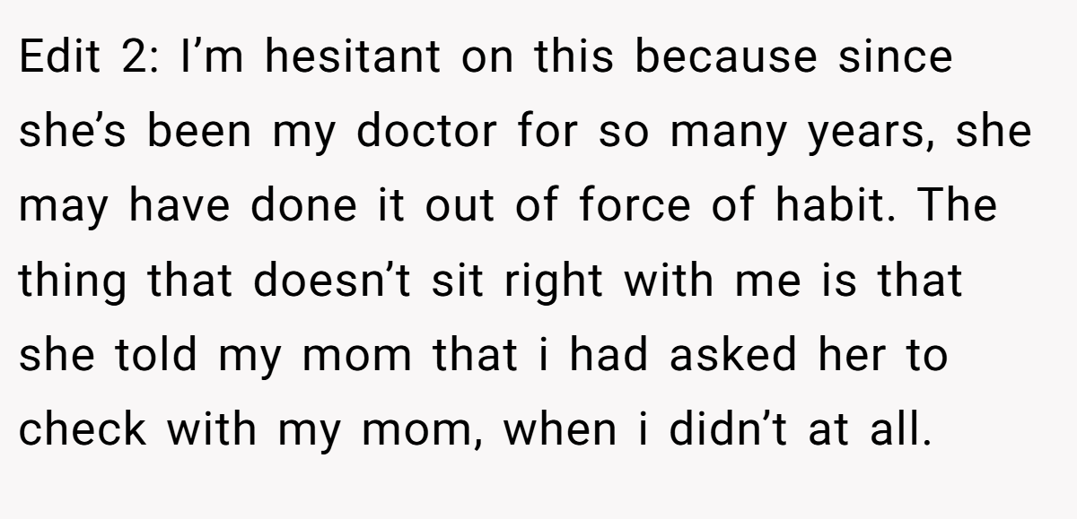 Edit 2: I’m hesitant on this because since she’s been my doctor for so many years, she may have done it out of force of habit. The thing that doesn’t sit right with me is that she told my mom that i had asked her to check with my mom, when i didn’t at all.