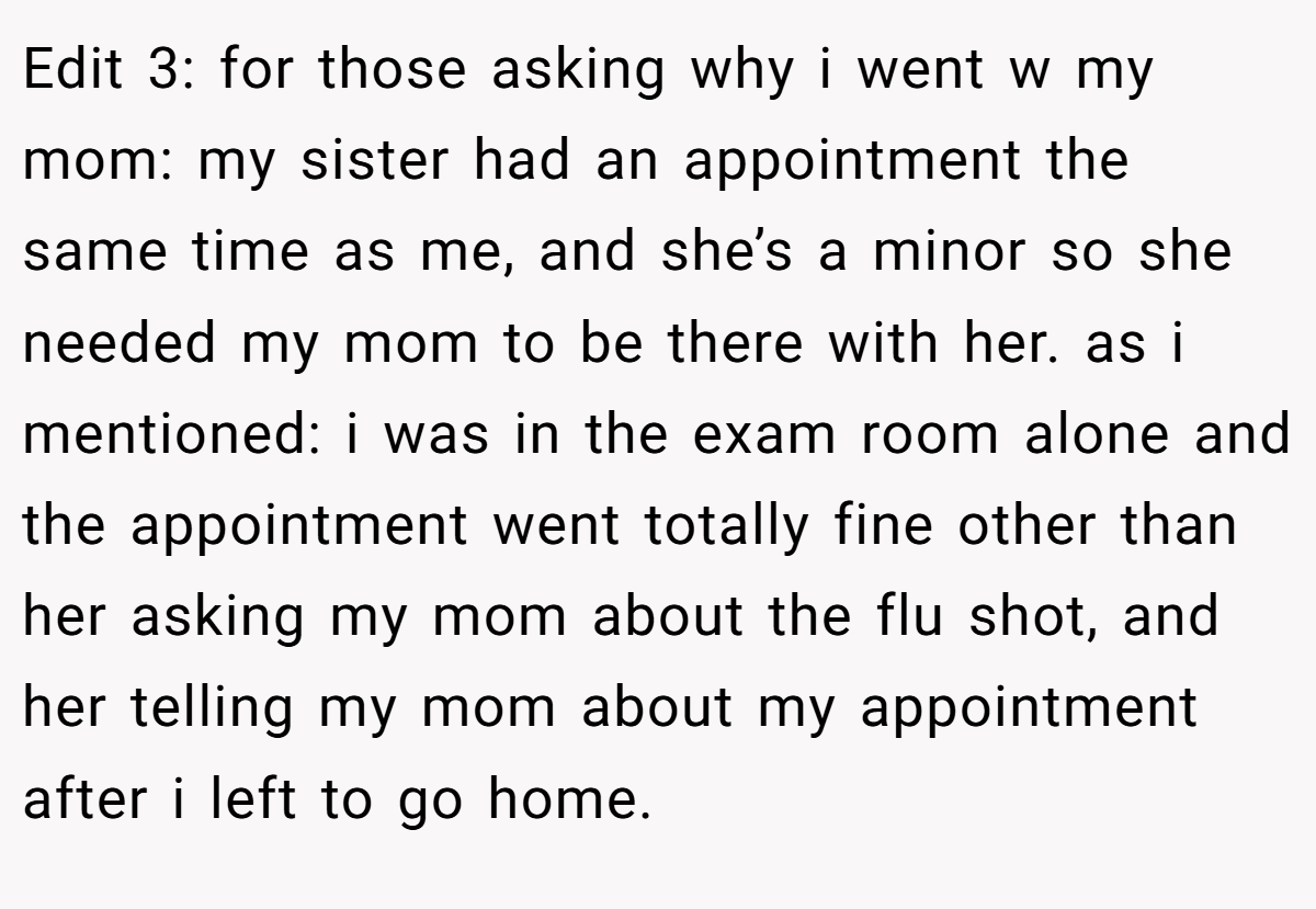 Edit 3: for those asking why i went w my mom: my sister had an appointment the same time as me, and she’s a minor so she needed my mom to be there with her. as i mentioned: i was in the exam room alone and the appointment went totally fine other than her asking my mom about the flu shot, and her telling my mom about my appointment after i left to go home.