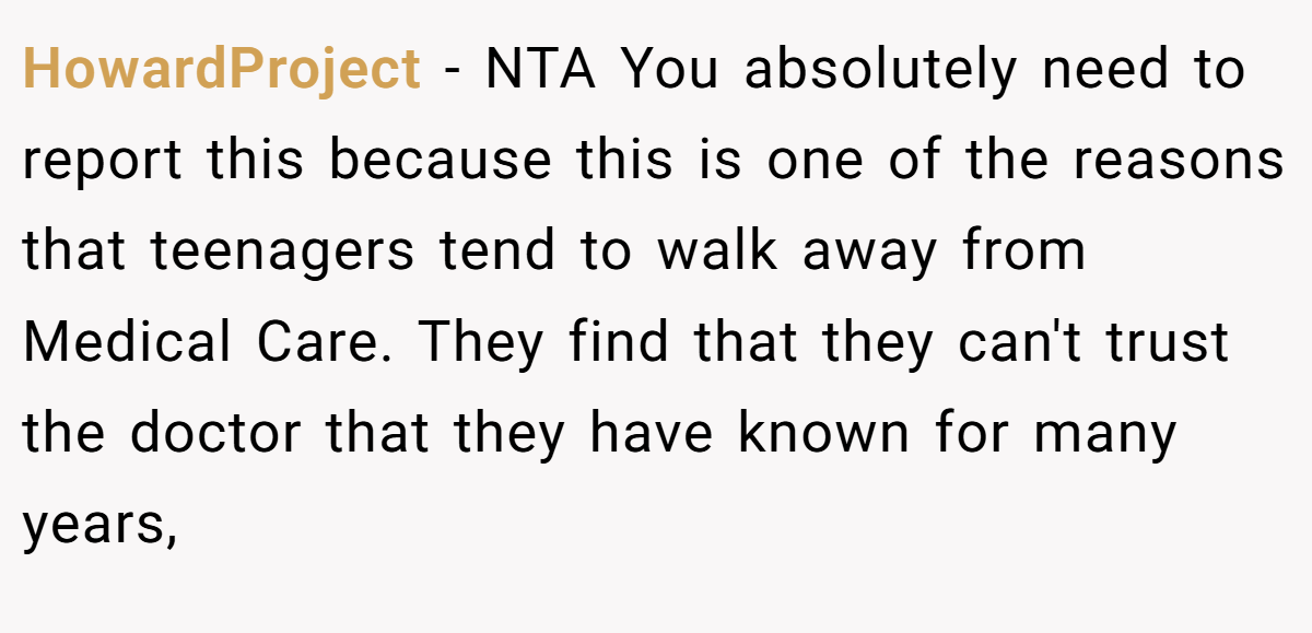 HowardProject − NTA You absolutely need to report this because this is one of the reasons that teenagers tend to walk away from Medical Care. They find that they can't trust the doctor that they have known for many years,