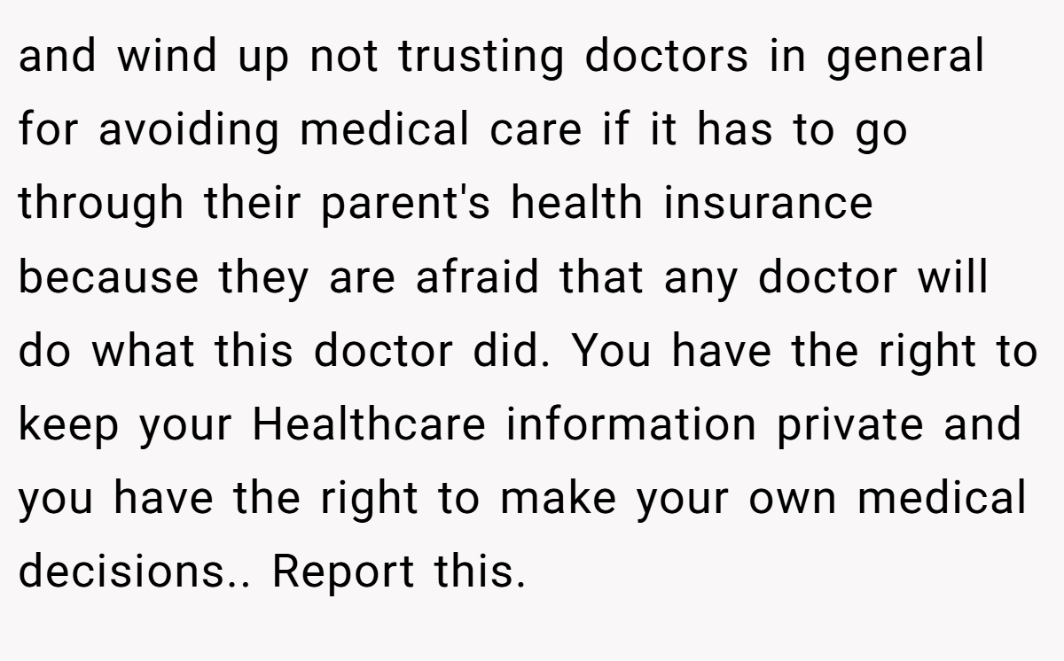 and wind up not trusting doctors in general for avoiding medical care if it has to go through their parent's health insurance because they are afraid that any doctor will do what this doctor did. You have the right to keep your Healthcare information private and you have the right to make your own medical decisions.. Report this.