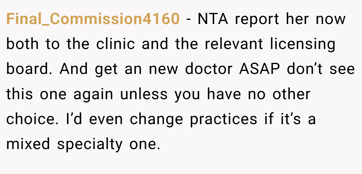 Final_Commission4160 − NTA report her now both to the clinic and the relevant licensing board. And get an new doctor ASAP don’t see this one again unless you have no other choice. I’d even change practices if it’s a mixed specialty one.
