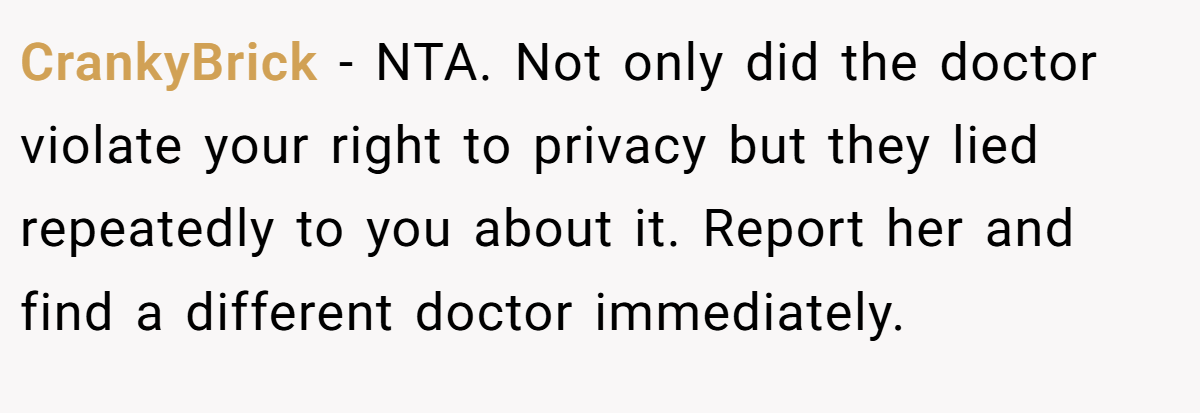 CrankyBrick − NTA. Not only did the doctor violate your right to privacy but they lied repeatedly to you about it. Report her and find a different doctor immediately.