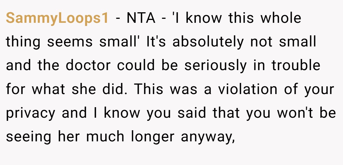 SammyLoops1 − NTA - 'I know this whole thing seems small' It's absolutely not small and the doctor could be seriously in trouble for what she did. This was a violation of your privacy and I know you said that you won't be seeing her much longer anyway,