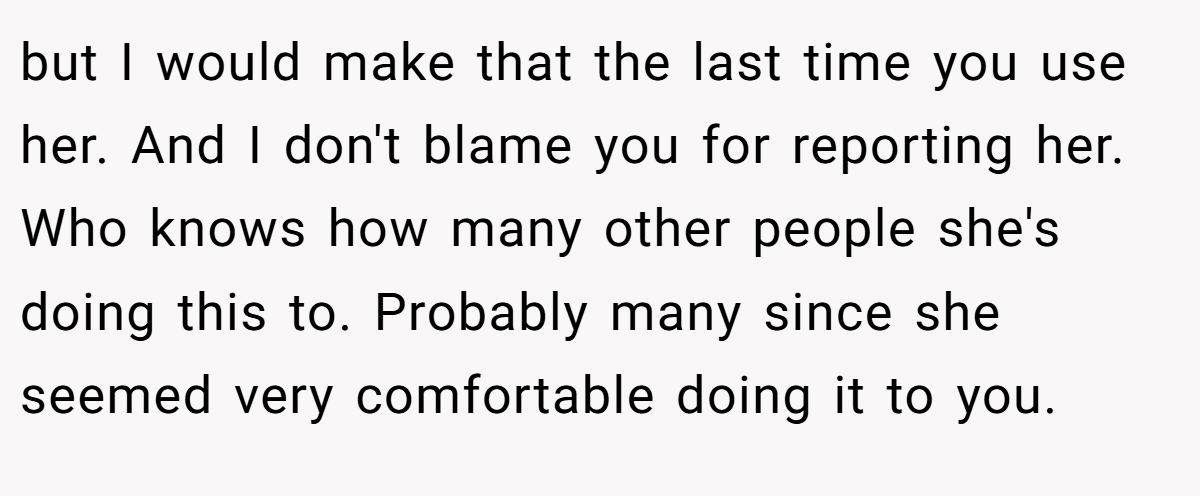 but I would make that the last time you use her. And I don't blame you for reporting her. Who knows how many other people she's doing this to. Probably many since she seemed very comfortable doing it to you.