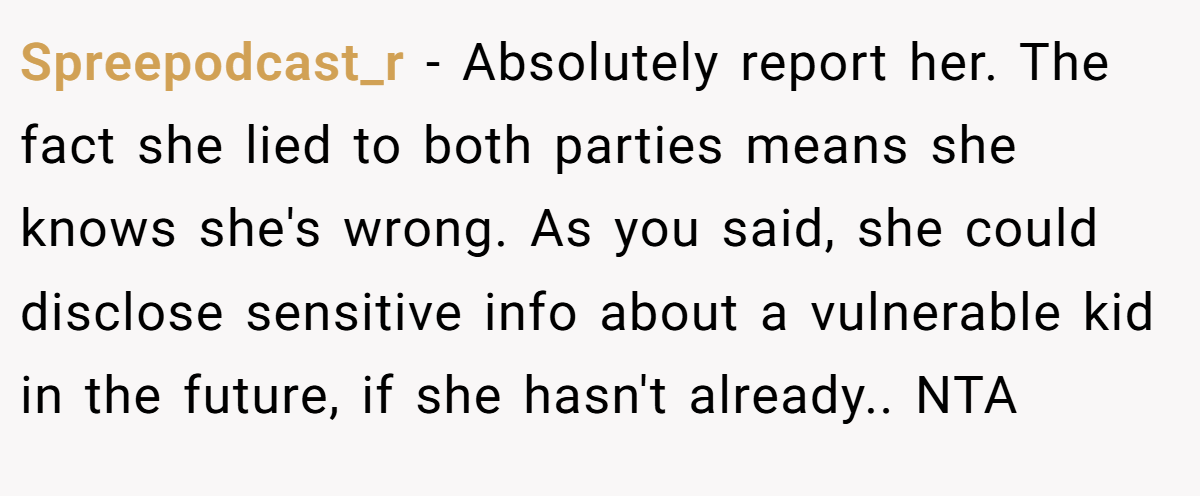 Spreepodcast_r − Absolutely report her. The fact she lied to both parties means she knows she's wrong. As you said, she could disclose sensitive info about a vulnerable kid in the future, if she hasn't already.. NTA