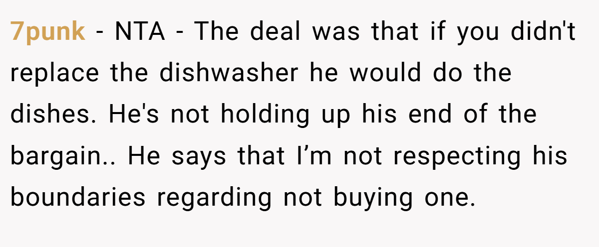 7punk − NTA - The deal was that if you didn't replace the dishwasher he would do the dishes. He's not holding up his end of the bargain.. He says that I’m not respecting his boundaries regarding not buying one.