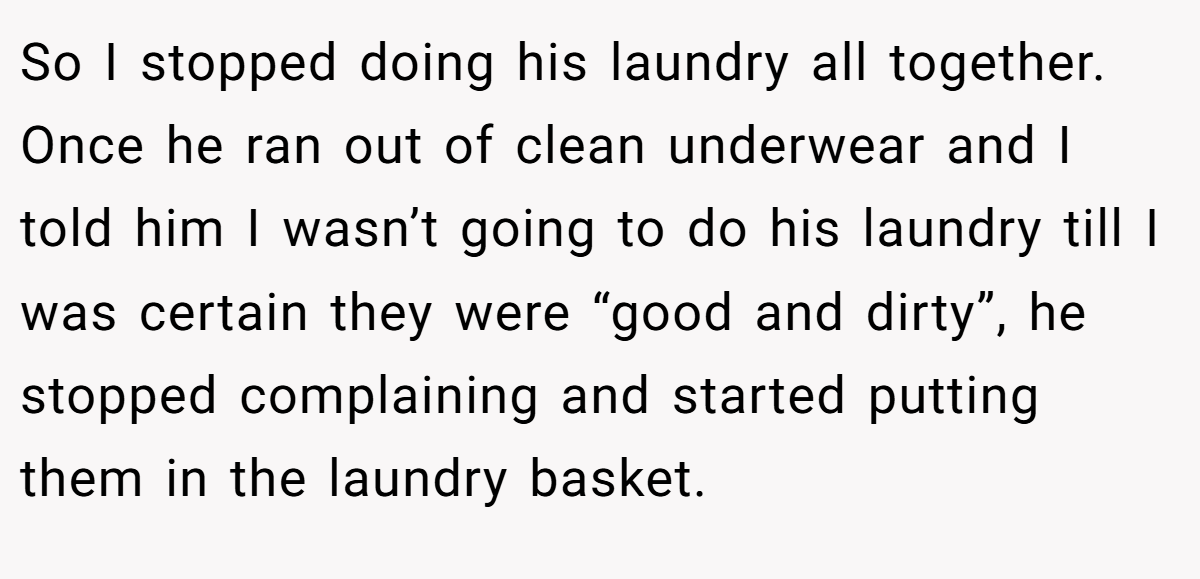 So I stopped doing his laundry all together. Once he ran out of clean underwear and I told him I wasn’t going to do his laundry till I was certain they were “good and dirty”, he stopped complaining and started putting them in the laundry basket.