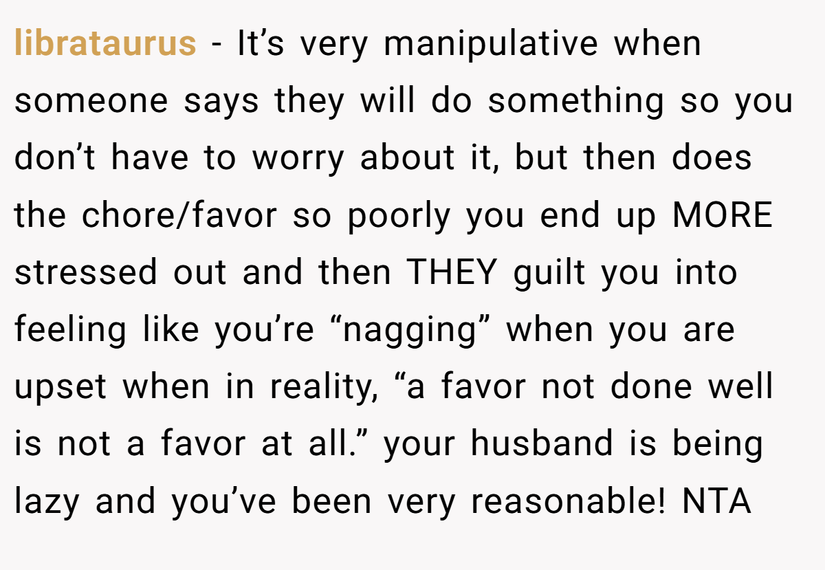 librataurus − It’s very manipulative when someone says they will do something so you don’t have to worry about it, but then does the chore/favor so poorly you end up MORE stressed out and then THEY guilt you into feeling like you’re “nagging” when you are upset when in reality, “a favor not done well is not a favor at all.” your husband is being lazy and you’ve been very reasonable! NTA