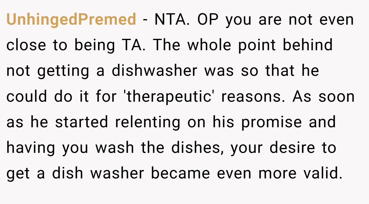 UnhingedPremed − NTA. OP you are not even close to being TA. The whole point behind not getting a dishwasher was so that he could do it for 'therapeutic' reasons. As soon as he started relenting on his promise and having you wash the dishes, your desire to get a dish washer became even more valid.