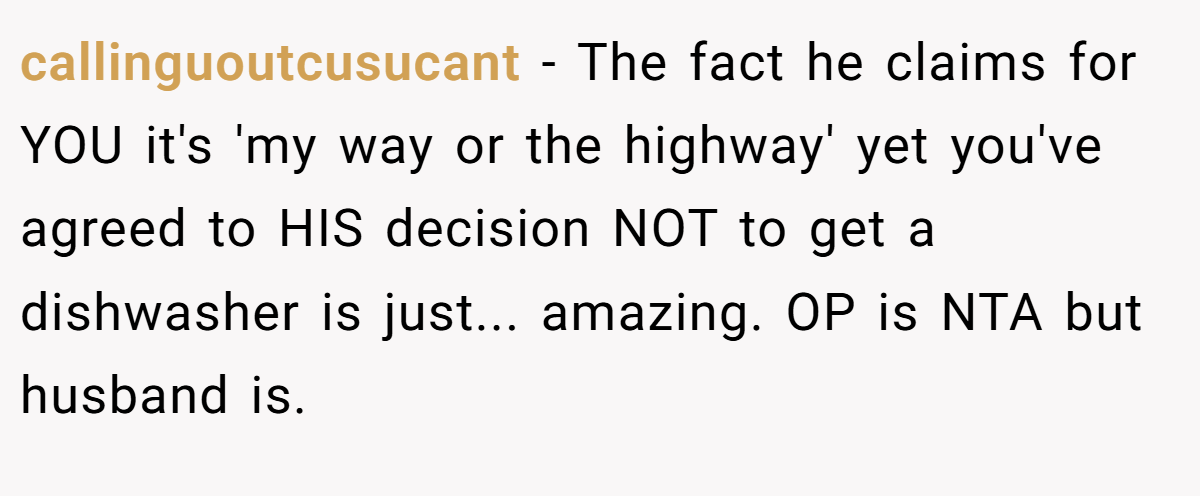 callinguoutcusucant − The fact he claims for YOU it's 'my way or the highway' yet you've agreed to HIS decision NOT to get a dishwasher is just... amazing. OP is NTA but husband is.