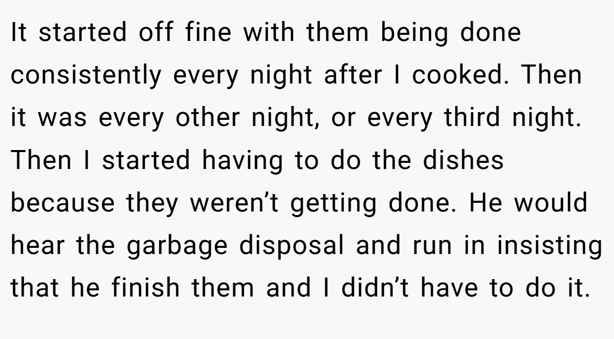 It started off fine with them being done consistently every night after I cooked. Then it was every other night, or every third night. Then I started having to do the dishes because they weren’t getting done. He would hear the garbage disposal and run in insisting that he finish them and I didn’t have to do it.