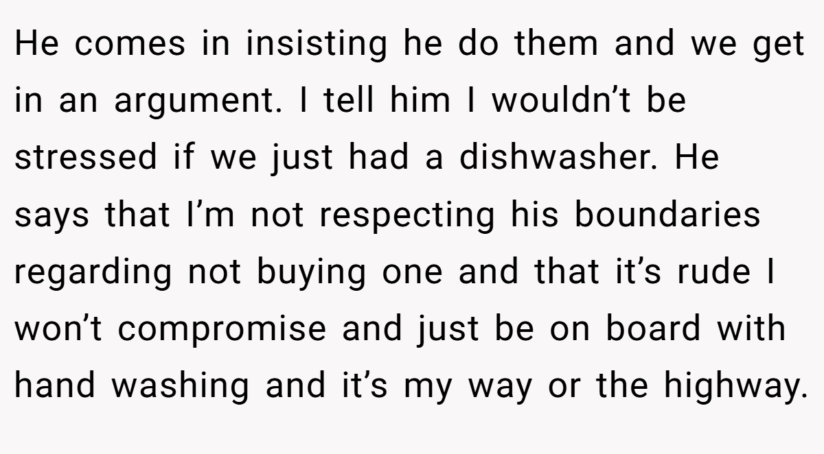 He comes in insisting he do them and we get in an argument. I tell him I wouldn’t be stressed if we just had a dishwasher. He says that I’m not respecting his boundaries regarding not buying one and that it’s rude I won’t compromise and just be on board with hand washing and it’s my way or the highway.