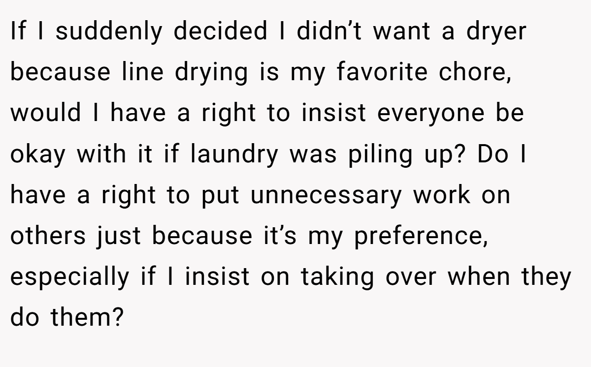 If I suddenly decided I didn’t want a dryer because line drying is my favorite chore, would I have a right to insist everyone be okay with it if laundry was piling up? Do I have a right to put unnecessary work on others just because it’s my preference, especially if I insist on taking over when they do them?