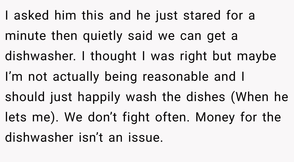 I asked him this and he just stared for a minute then quietly said we can get a dishwasher. I thought I was right but maybe I’m not actually being reasonable and I should just happily wash the dishes (When he lets me). We don’t fight often. Money for the dishwasher isn’t an issue.