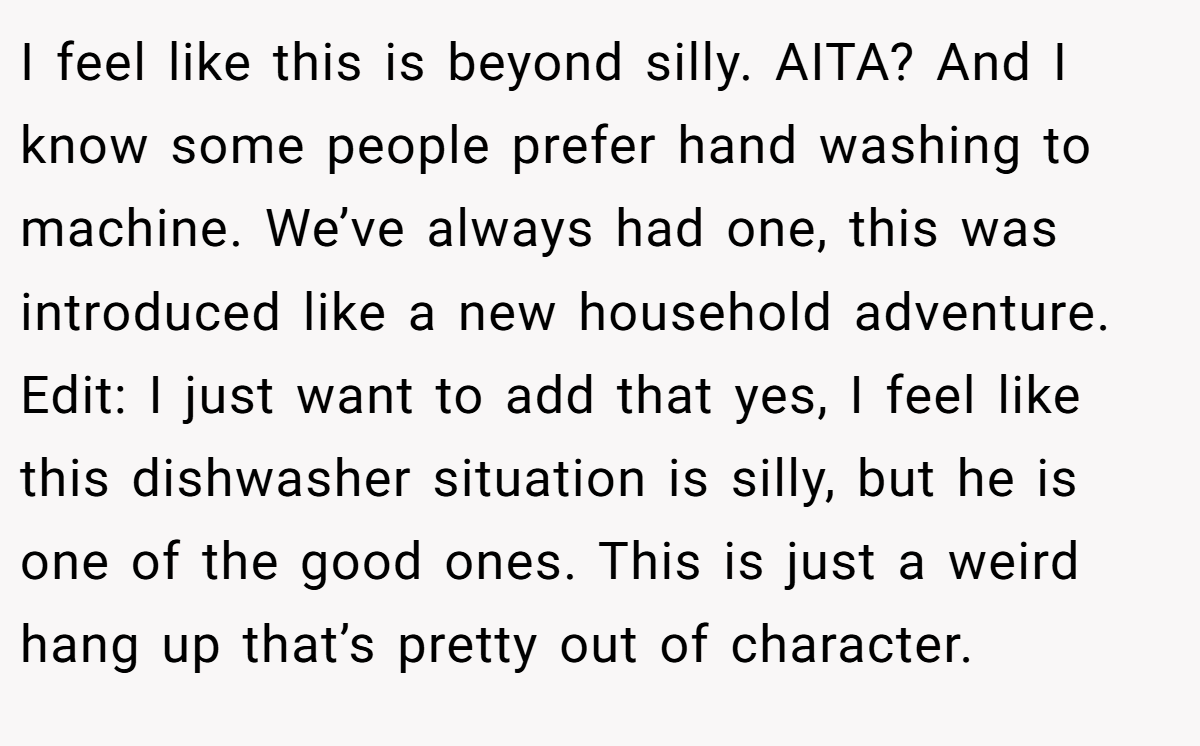 I feel like this is beyond silly. AITA? And I know some people prefer hand washing to machine. We’ve always had one, this was introduced like a new household adventure. Edit: I just want to add that yes, I feel like this dishwasher situation is silly, but he is one of the good ones. This is just a weird hang up that’s pretty out of character.