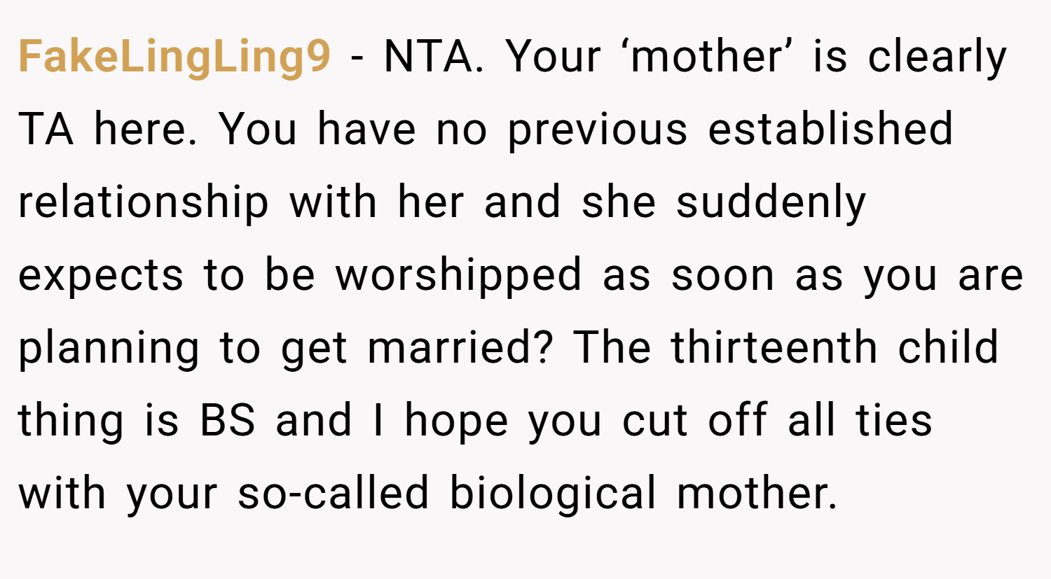 FakeLingLing9 − NTA. Your ‘mother’ is clearly TA here. You have no previous established relationship with her and she suddenly expects to be worshipped as soon as you are planning to get married? The thirteenth child thing is BS and I hope you cut off all ties with your so-called biological mother.