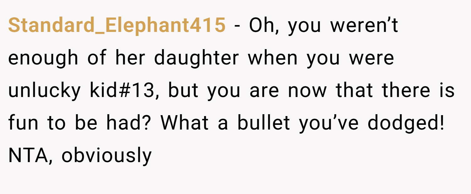 Standard_Elephant415 − Oh, you weren’t enough of her daughter when you were unlucky kid#13, but you are now that there is fun to be had? What a bullet you’ve dodged! NTA, obviously