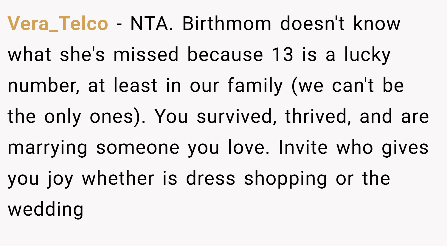 Vera_Telco − NTA. Birthmom doesn't know what she's missed because 13 is a lucky number, at least in our family (we can't be the only ones). You survived, thrived, and are marrying someone you love. Invite who gives you joy whether is dress shopping or the wedding