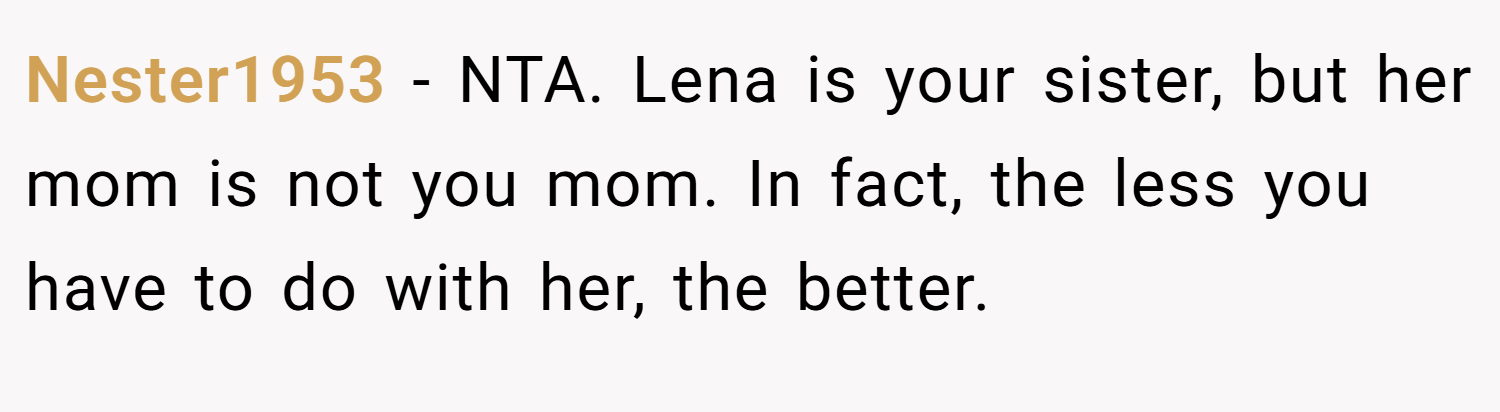 Nester1953 − NTA. Lena is your sister, but her mom is not you mom. In fact, the less you have to do with her, the better.