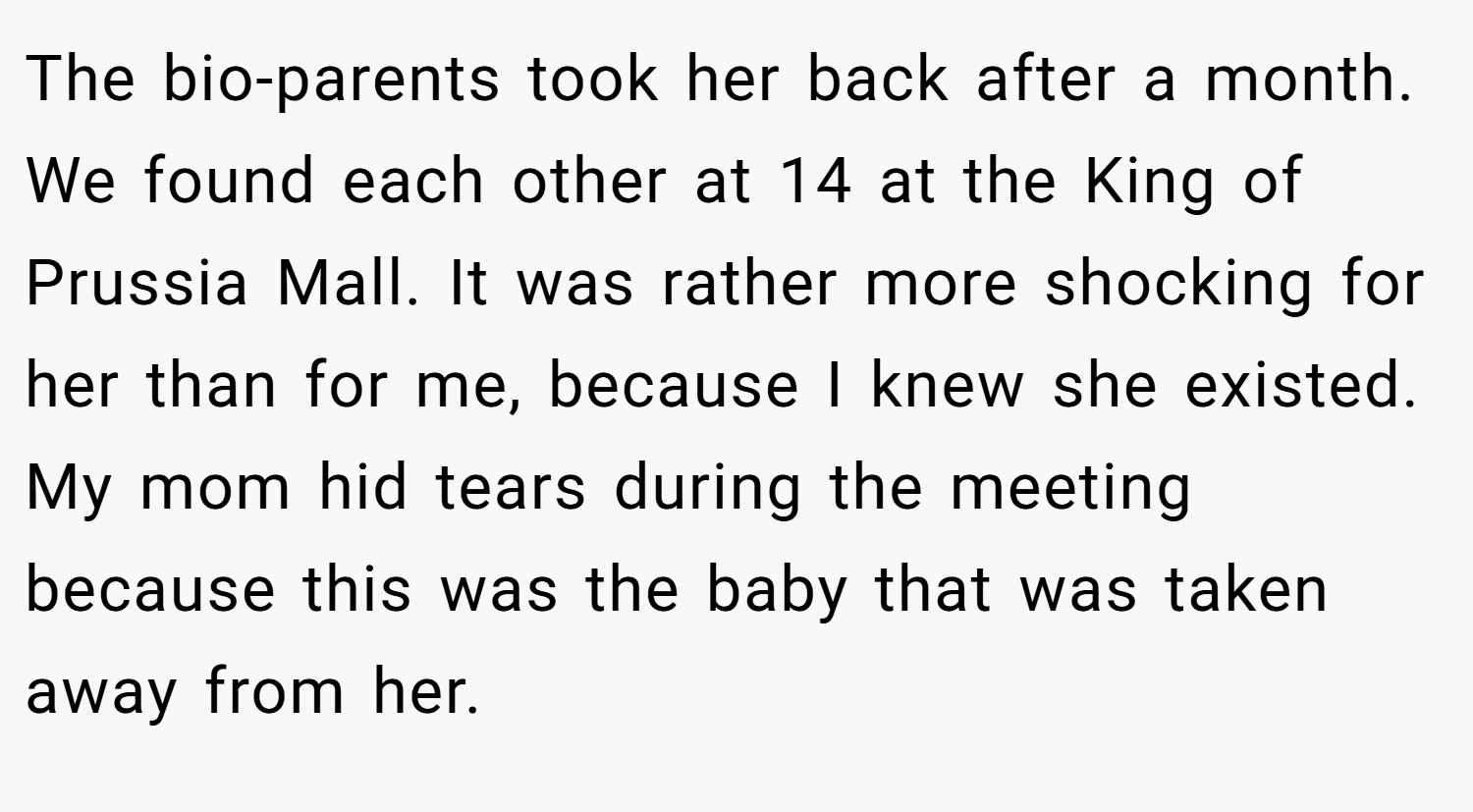 The bio-parents took her back after a month. We found each other at 14 at the King of Prussia Mall. It was rather more shocking for her than for me, because I knew she existed. My mom hid tears during the meeting because this was the baby that was taken away from her.