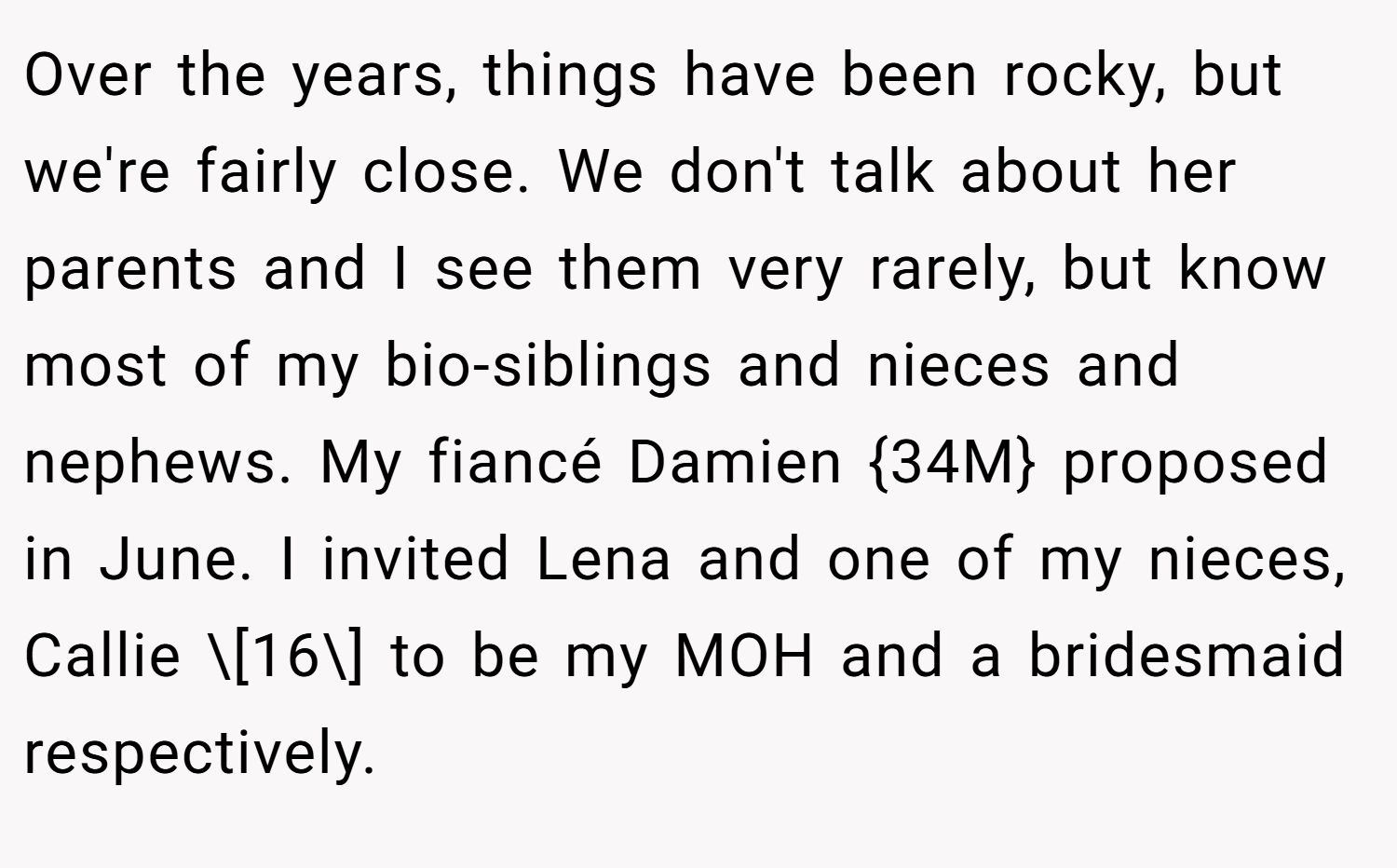 Over the years, things have been rocky, but we're fairly close. We don't talk about her parents and I see them very rarely, but know most of my bio-siblings and nieces and nephews. My fiancé Damien {34M} proposed in June. I invited Lena and one of my nieces, Callie \[16\] to be my MOH and a bridesmaid respectively.
