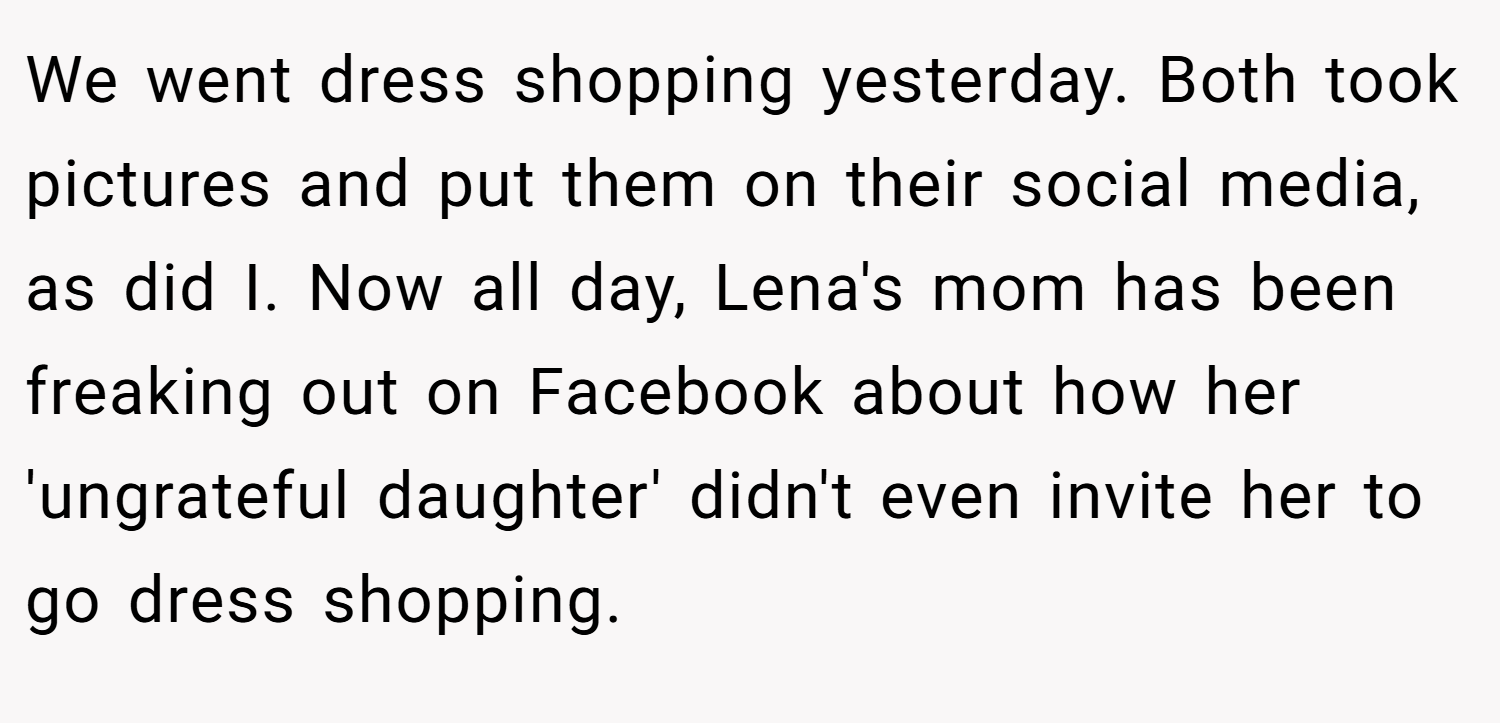We went dress shopping yesterday. Both took pictures and put them on their social media, as did I. Now all day, Lena's mom has been freaking out on Facebook about how her 'ungrateful daughter' didn't even invite her to go dress shopping.