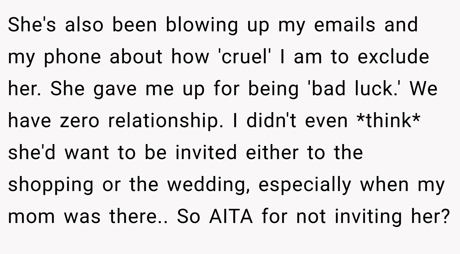 She's also been blowing up my emails and my phone about how 'cruel' I am to exclude her. She gave me up for being 'bad luck.' We have zero relationship. I didn't even *think* she'd want to be invited either to the shopping or the wedding, especially when my mom was there.. So AITA for not inviting her?