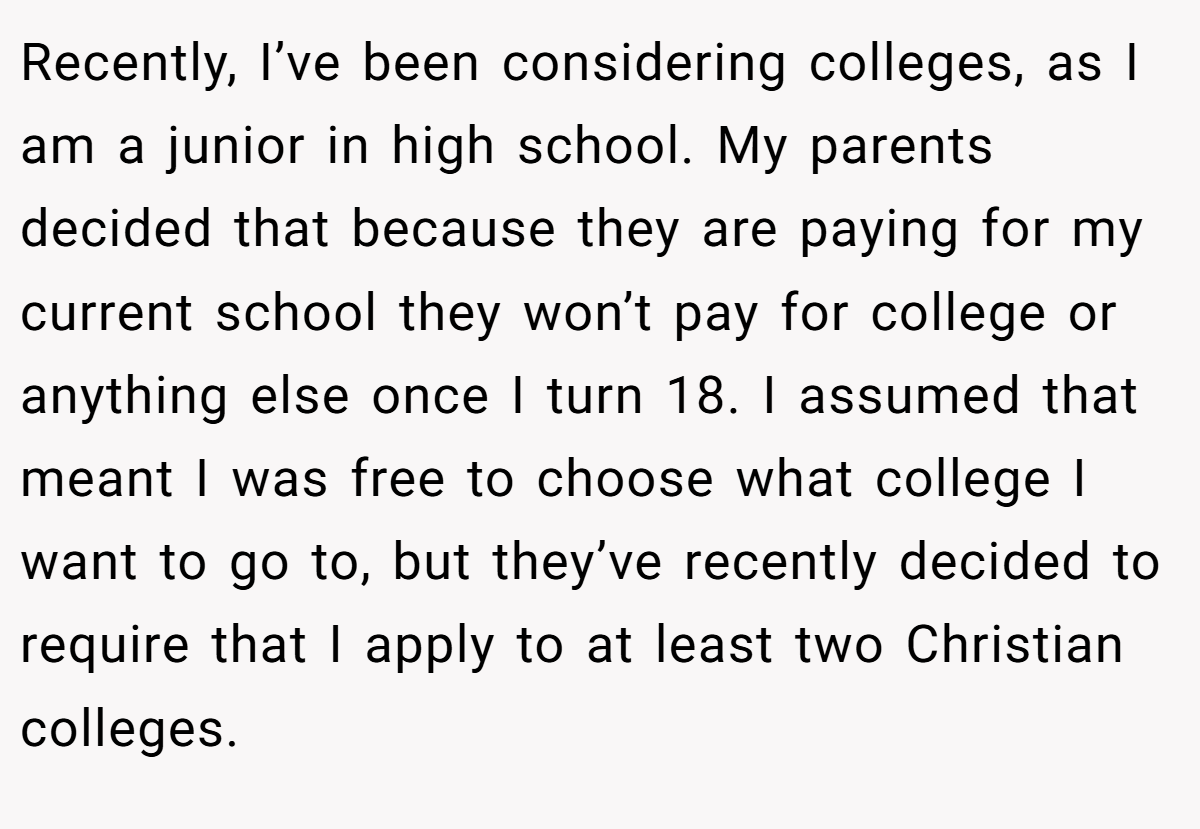 Recently, I’ve been considering colleges, as I am a junior in high school. My parents decided that because they are paying for my current school they won’t pay for college or anything else once I turn 18. I assumed that meant I was free to choose what college I want to go to, but they’ve recently decided to require that I apply to at least two Christian colleges.