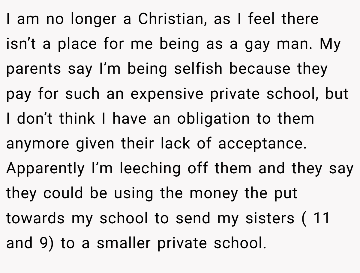 I am no longer a Christian, as I feel there isn’t a place for me being as a gay man. My parents say I’m being selfish because they pay for such an expensive private school, but I don’t think I have an obligation to them anymore given their lack of acceptance. Apparently I’m leeching off them and they say they could be using the money the put towards my school to send my sisters ( 11 and 9) to a smaller private school.