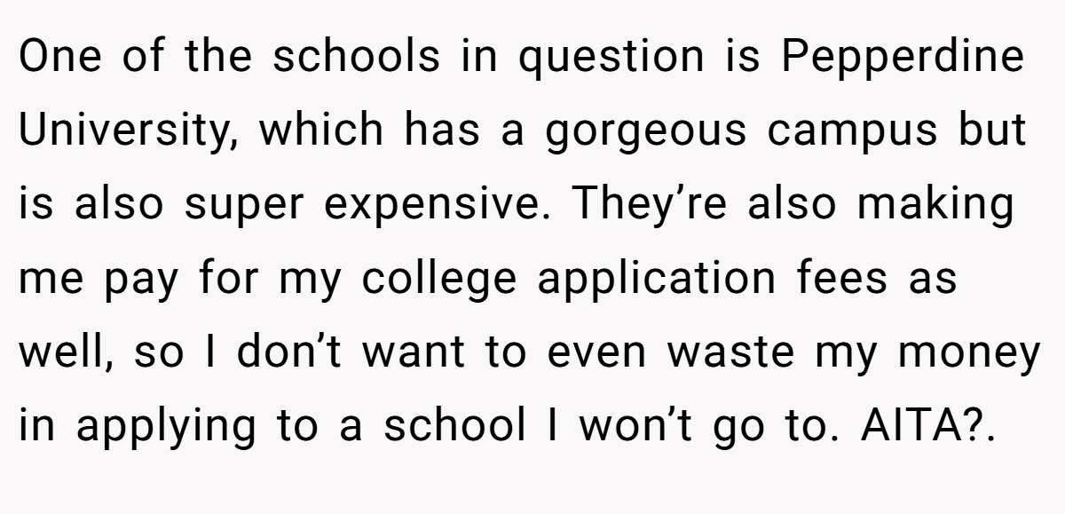 One of the schools in question is Pepperdine University, which has a gorgeous campus but is also super expensive. They’re also making me pay for my college application fees as well, so I don’t want to even waste my money in applying to a school I won’t go to. AITA?. ​