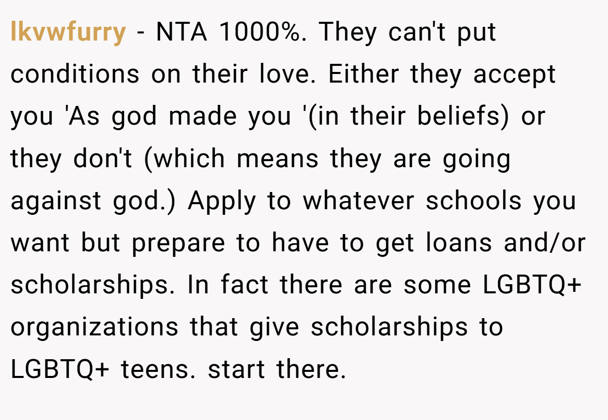 lkvwfurry − NTA 1000%. They can't put conditions on their love. Either they accept you 'As god made you '(in their beliefs) or they don't (which means they are going against god.) Apply to whatever schools you want but prepare to have to get loans and/or scholarships. In fact there are some LGBTQ+ organizations that give scholarships to LGBTQ+ teens. start there.
