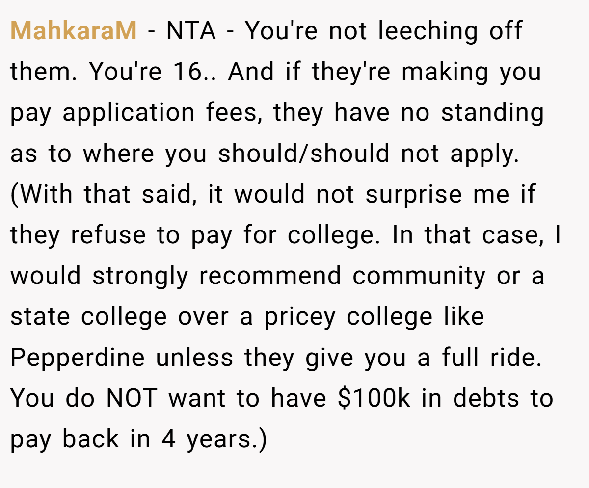 MahkaraM − NTA - You're not leeching off them. You're 16.. And if they're making you pay application fees, they have no standing as to where you should/should not apply. (With that said, it would not surprise me if they refuse to pay for college. In that case, I would strongly recommend community or a state college over a pricey college like Pepperdine unless they give you a full ride. You do NOT want to have $100k in debts to pay back in 4 years.)