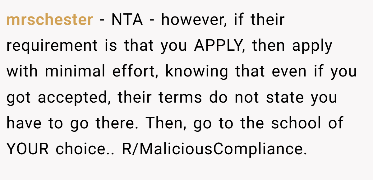 mrschester − NTA - however, if their requirement is that you APPLY, then apply with minimal effort, knowing that even if you got accepted, their terms do not state you have to go there. Then, go to the school of YOUR choice.. R/MaliciousCompliance.
